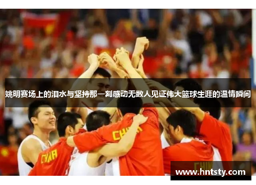 姚明赛场上的泪水与坚持那一刻感动无数人见证伟大篮球生涯的温情瞬间